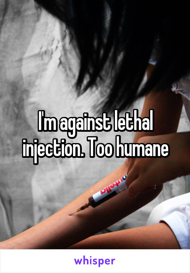 I'm against lethal injection. Too humane