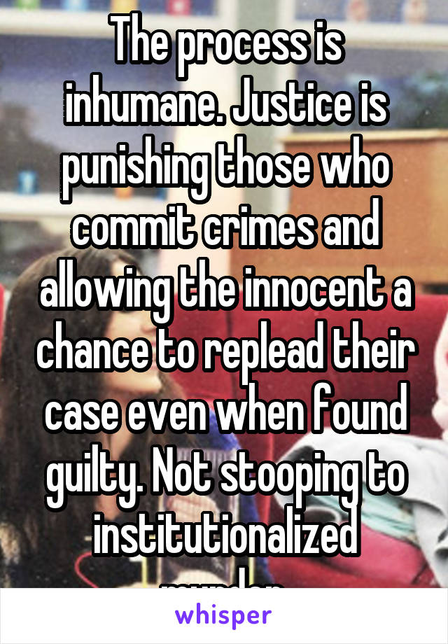 The process is inhumane. Justice is punishing those who commit crimes and allowing the innocent a chance to replead their case even when found guilty. Not stooping to institutionalized murder.