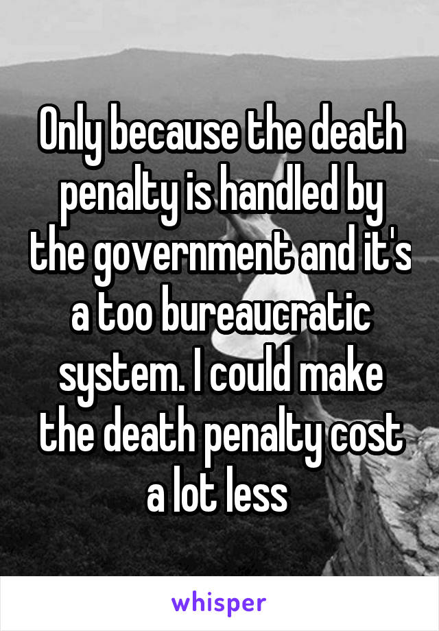 Only because the death penalty is handled by the government and it's a too bureaucratic system. I could make the death penalty cost a lot less 