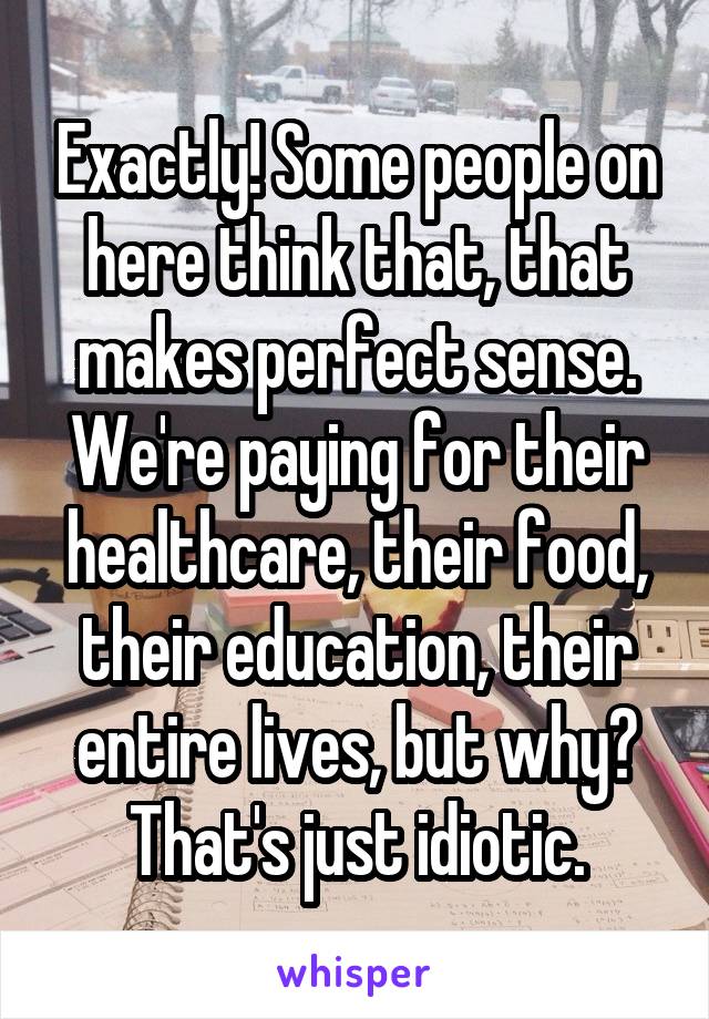 Exactly! Some people on here think that, that makes perfect sense. We're paying for their healthcare, their food, their education, their entire lives, but why? That's just idiotic.