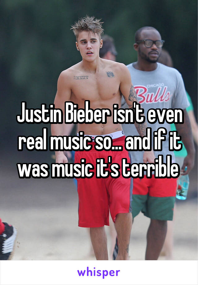Justin Bieber isn't even real music so... and if it was music it's terrible 