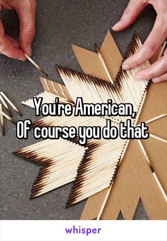 You're American,
Of course you do that 