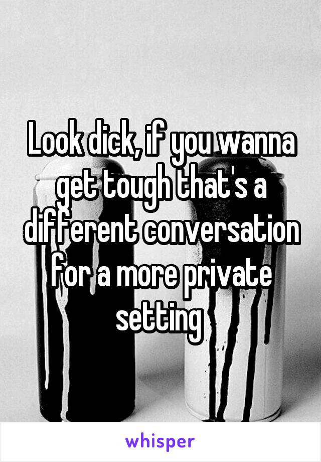 Look dick, if you wanna get tough that's a different conversation for a more private setting 