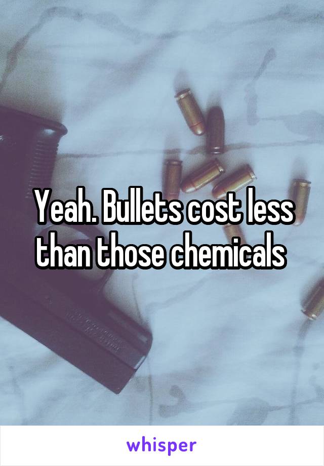 Yeah. Bullets cost less than those chemicals 
