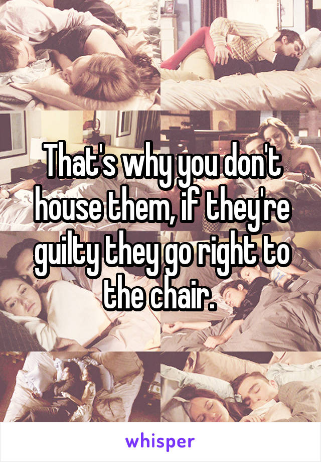 That's why you don't house them, if they're guilty they go right to the chair. 