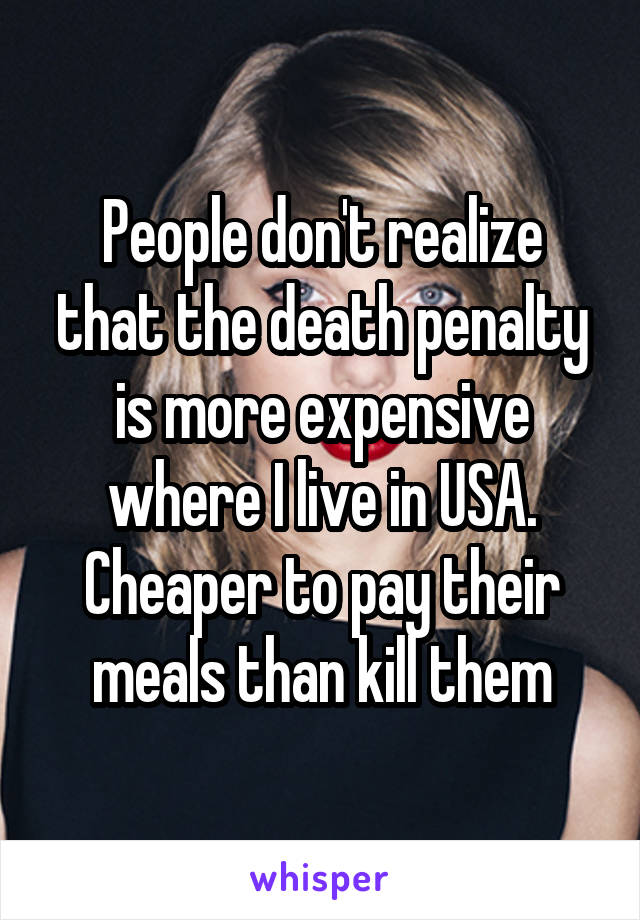 People don't realize that the death penalty is more expensive where I live in USA. Cheaper to pay their meals than kill them