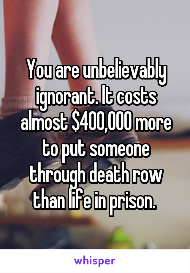 You are unbelievably ignorant. It costs almost $400,000 more to put someone through death row than life in prison. 