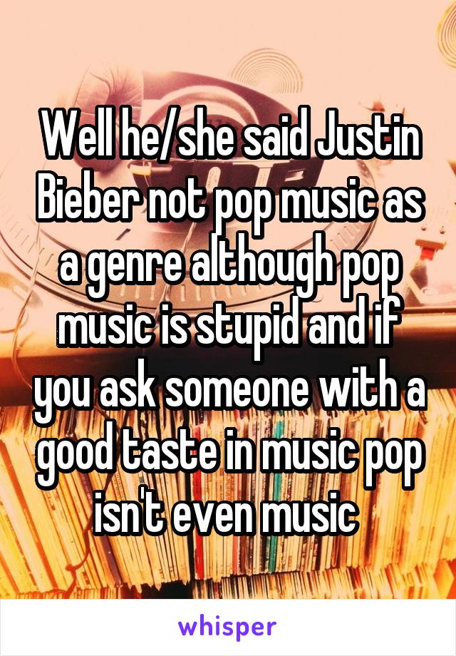 Well he/she said Justin Bieber not pop music as a genre although pop music is stupid and if you ask someone with a good taste in music pop isn't even music 