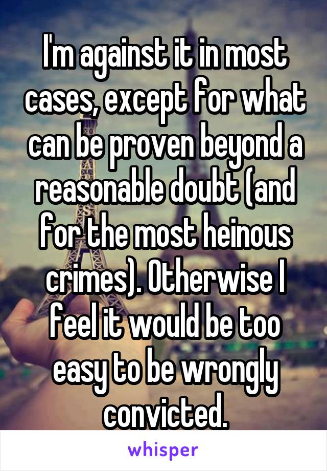 I'm against it in most cases, except for what can be proven beyond a reasonable doubt (and for the most heinous crimes). Otherwise I feel it would be too easy to be wrongly convicted.