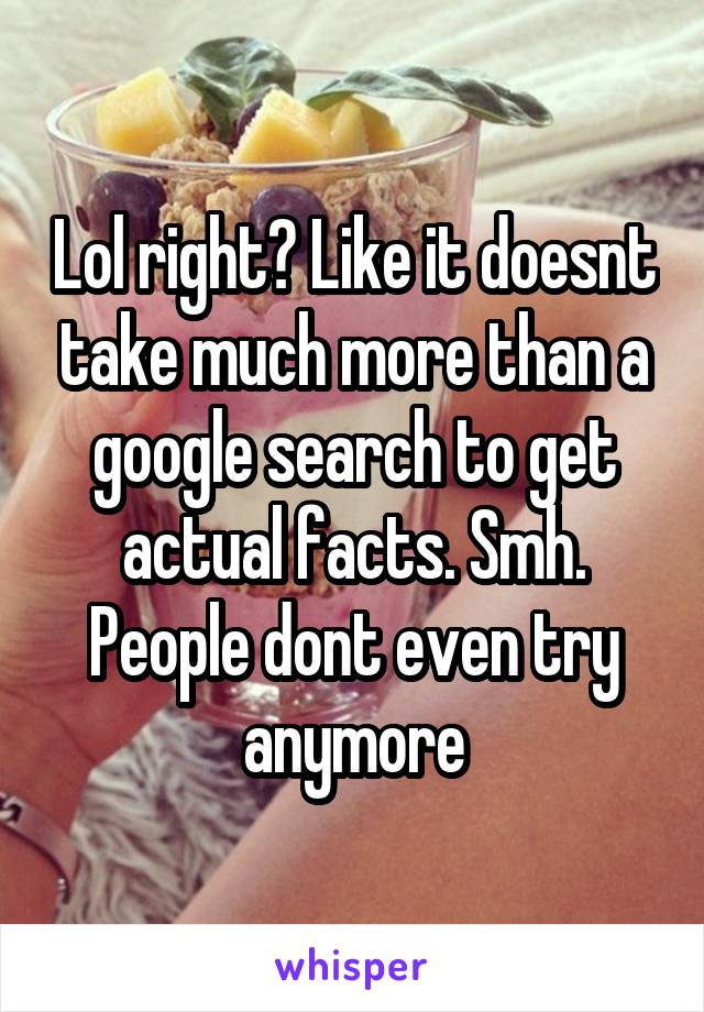 Lol right? Like it doesnt take much more than a google search to get actual facts. Smh. People dont even try anymore