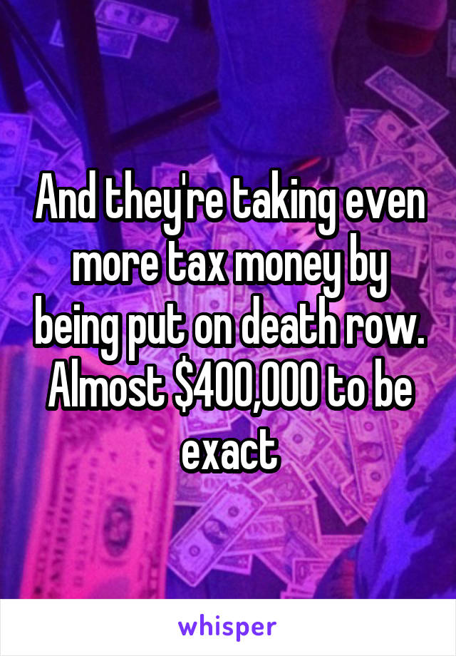 And they're taking even more tax money by being put on death row. Almost $400,000 to be exact