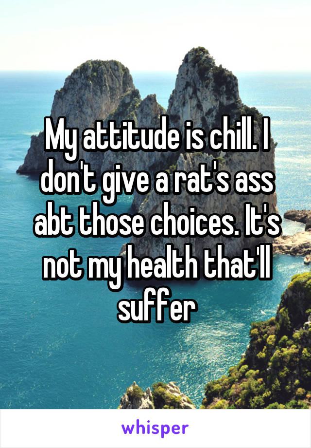 My attitude is chill. I don't give a rat's ass abt those choices. It's not my health that'll suffer