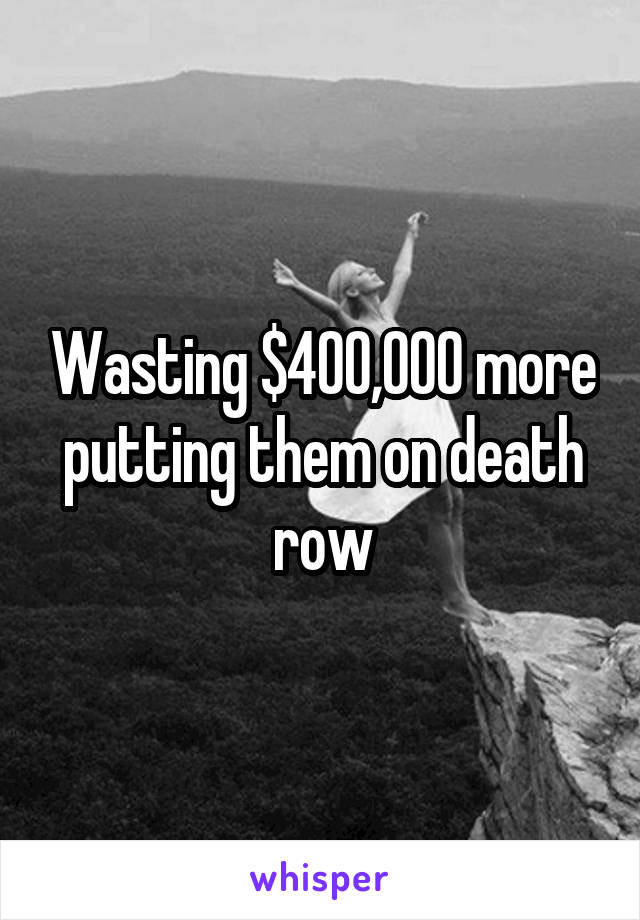 Wasting $400,000 more putting them on death row