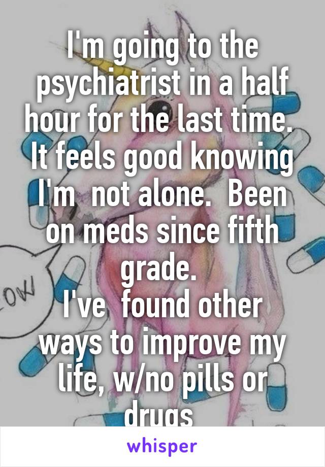 I'm going to the psychiatrist in a half hour for the last time. 
It feels good knowing I'm  not alone.  Been on meds since fifth grade. 
I've  found other ways to improve my life, w/no pills or drugs 