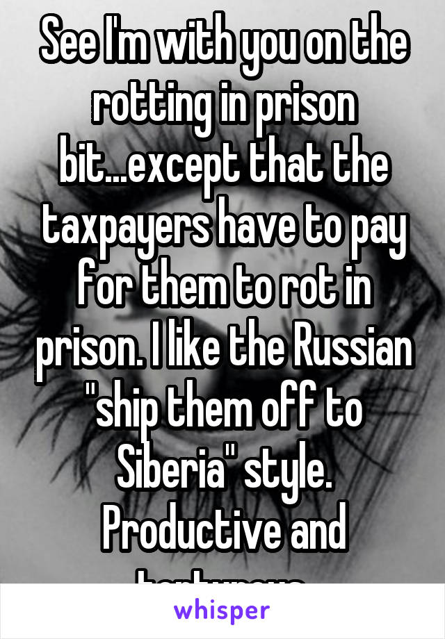 See I'm with you on the rotting in prison bit...except that the taxpayers have to pay for them to rot in prison. I like the Russian "ship them off to Siberia" style. Productive and torturous.