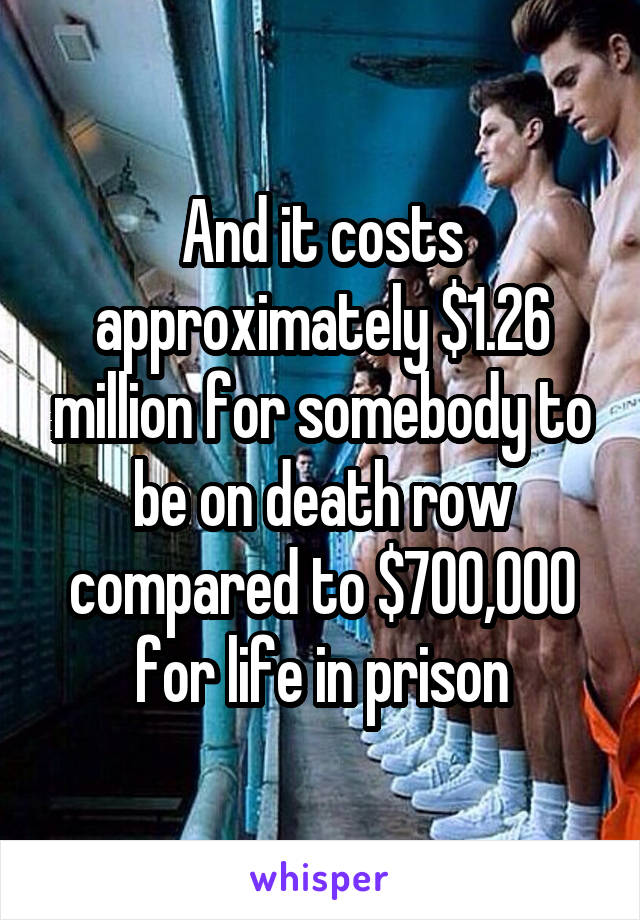And it costs approximately $1.26 million for somebody to be on death row compared to $700,000 for life in prison