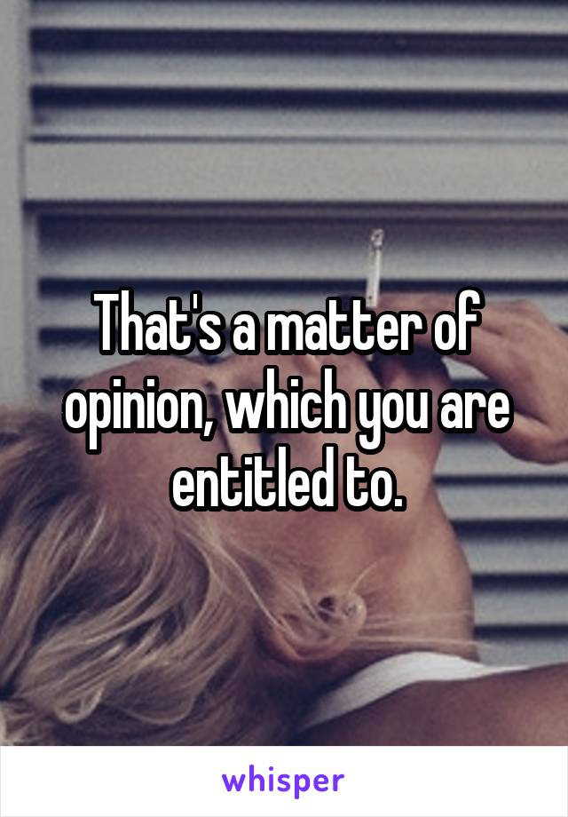 That's a matter of opinion, which you are entitled to.