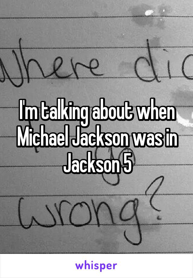 I'm talking about when Michael Jackson was in Jackson 5