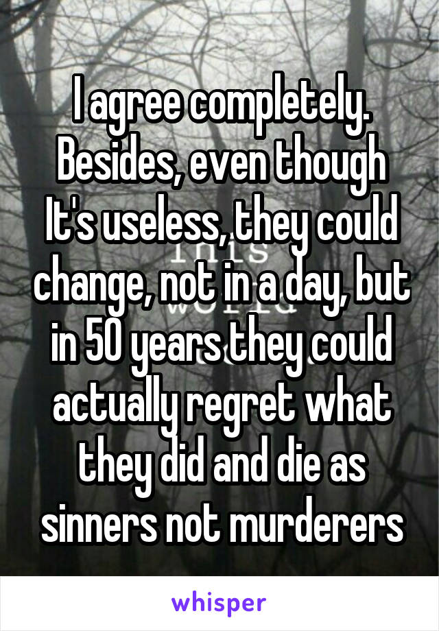 I agree completely. Besides, even though It's useless, they could change, not in a day, but in 50 years they could actually regret what they did and die as sinners not murderers