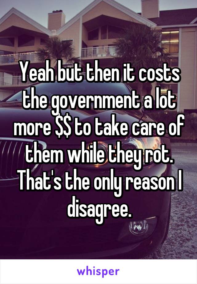 Yeah but then it costs the government a lot more $$ to take care of them while they rot. That's the only reason I disagree.