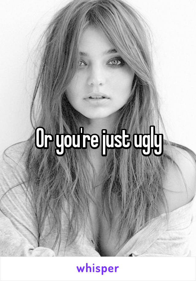 Or you're just ugly