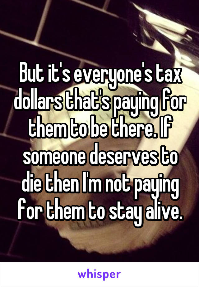 But it's everyone's tax dollars that's paying for them to be there. If someone deserves to die then I'm not paying for them to stay alive.