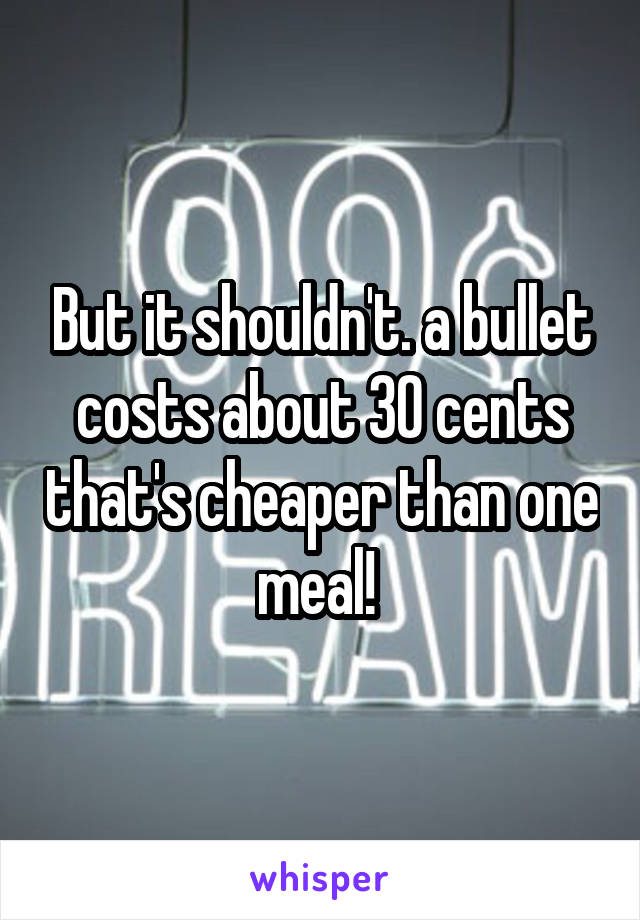 But it shouldn't. a bullet costs about 30 cents that's cheaper than one meal! 