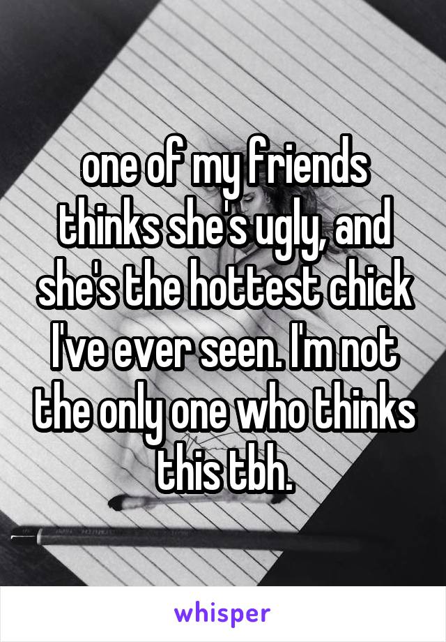 one of my friends thinks she's ugly, and she's the hottest chick I've ever seen. I'm not the only one who thinks this tbh.