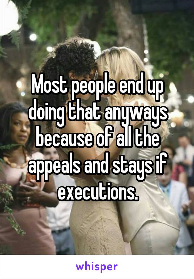 Most people end up doing that anyways because of all the appeals and stays if executions.