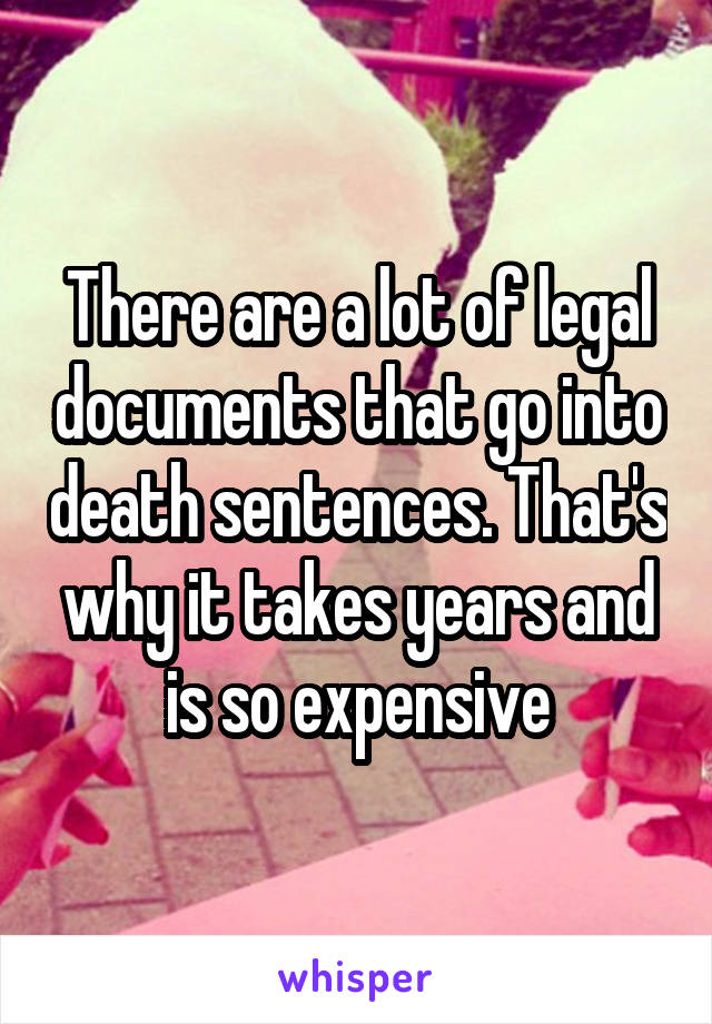 There are a lot of legal documents that go into death sentences. That's why it takes years and is so expensive