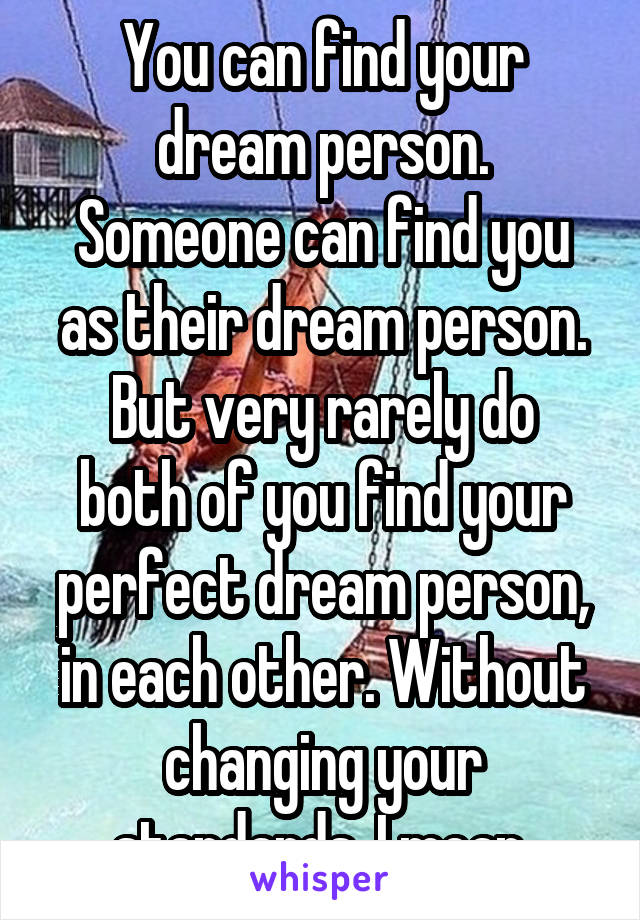 You can find your dream person.
Someone can find you as their dream person.
But very rarely do both of you find your perfect dream person, in each other. Without changing your standards, I mean.