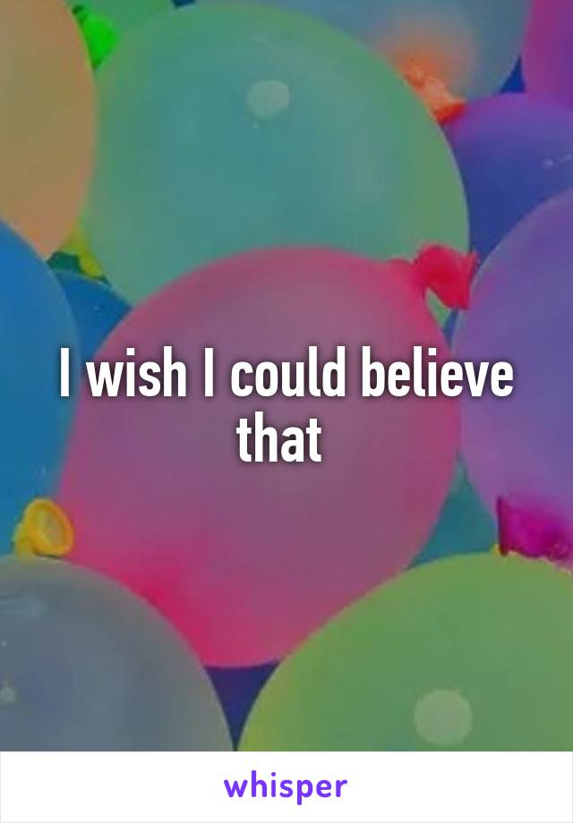 I wish I could believe that 