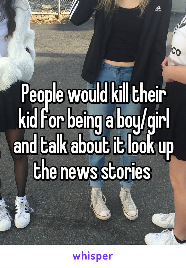 People would kill their kid for being a boy/girl and talk about it look up the news stories 