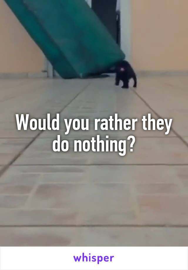 Would you rather they do nothing?