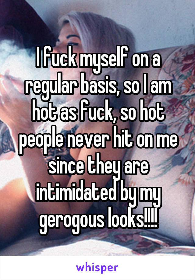 I fuck myself on a regular basis, so I am hot as fuck, so hot people never hit on me since they are intimidated by my gerogous looks!!!!