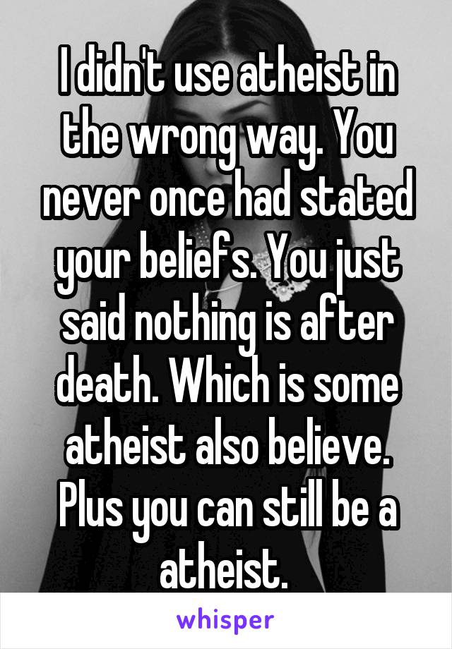 I didn't use atheist in the wrong way. You never once had stated your beliefs. You just said nothing is after death. Which is some atheist also believe. Plus you can still be a atheist. 