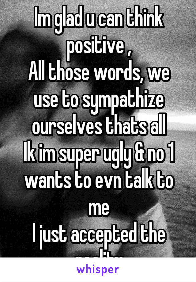 Im glad u can think positive ,
All those words, we use to sympathize ourselves thats all
Ik im super ugly & no 1 wants to evn talk to me
I just accepted the reality