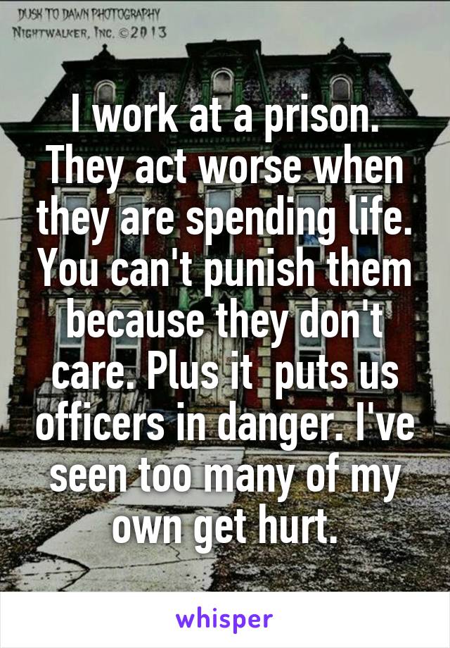 I work at a prison. They act worse when they are spending life. You can't punish them because they don't care. Plus it  puts us officers in danger. I've seen too many of my own get hurt.