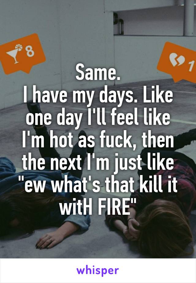 Same.
I have my days. Like one day I'll feel like I'm hot as fuck, then the next I'm just like "ew what's that kill it witH FIRE"