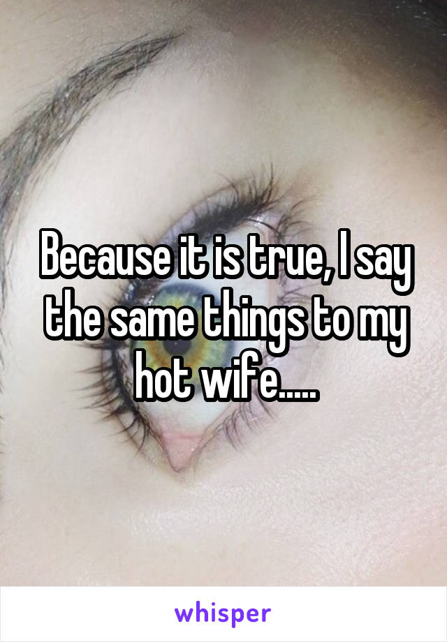 Because it is true, I say the same things to my hot wife.....