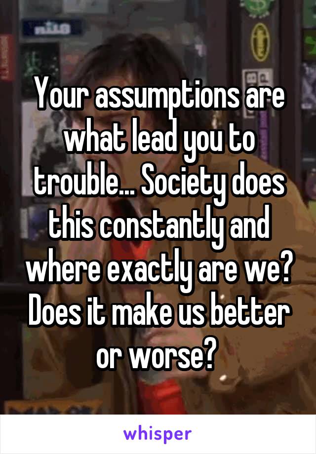 Your assumptions are what lead you to trouble... Society does this constantly and where exactly are we? Does it make us better or worse? 