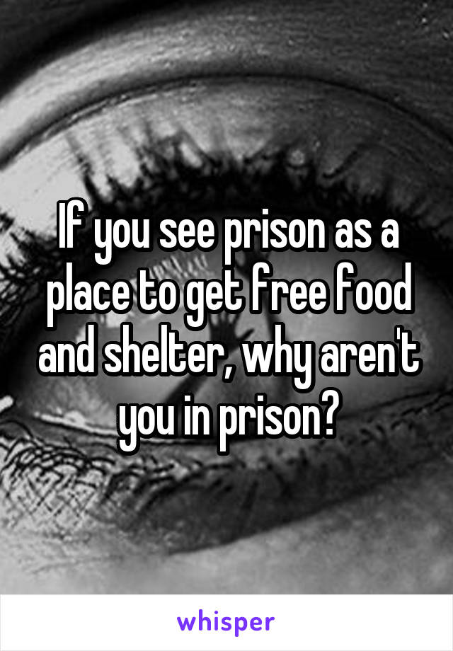 If you see prison as a place to get free food and shelter, why aren't you in prison?