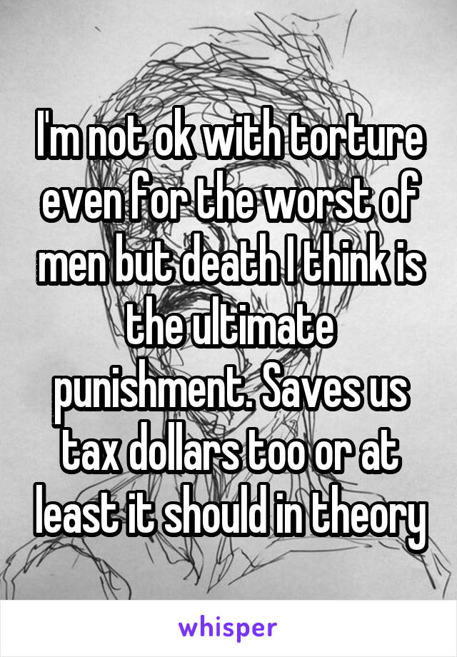 I'm not ok with torture even for the worst of men but death I think is the ultimate punishment. Saves us tax dollars too or at least it should in theory