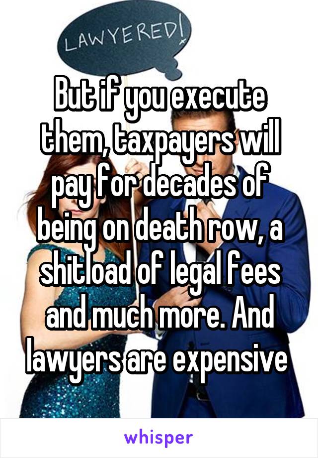 But if you execute them, taxpayers will pay for decades of being on death row, a shitload of legal fees and much more. And lawyers are expensive 
