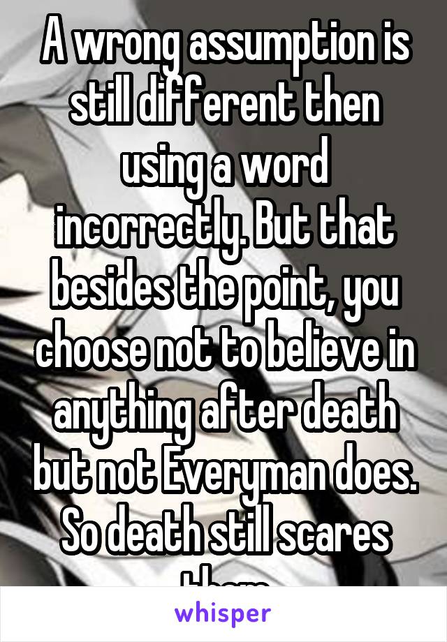 A wrong assumption is still different then using a word incorrectly. But that besides the point, you choose not to believe in anything after death but not Everyman does. So death still scares them