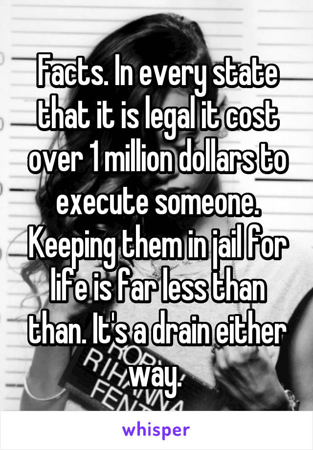 Facts. In every state that it is legal it cost over 1 million dollars to execute someone. Keeping them in jail for life is far less than than. It's a drain either way. 