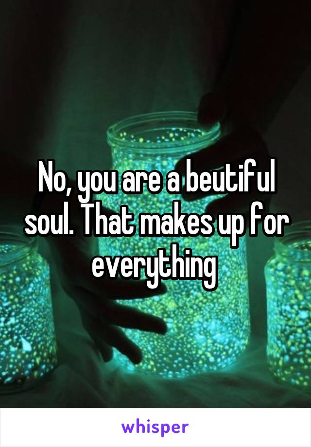 No, you are a beutiful soul. That makes up for everything 