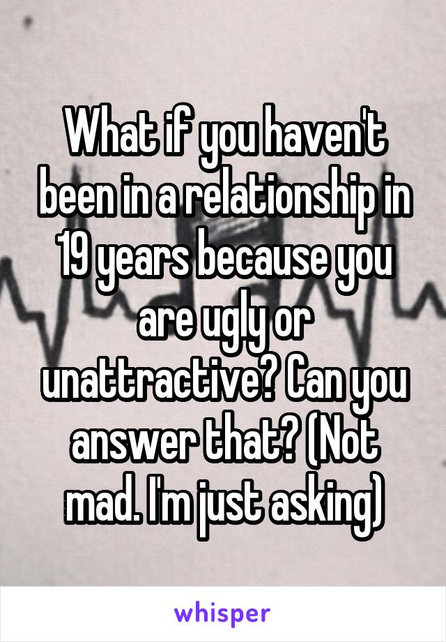 What if you haven't been in a relationship in 19 years because you are ugly or unattractive? Can you answer that? (Not mad. I'm just asking)