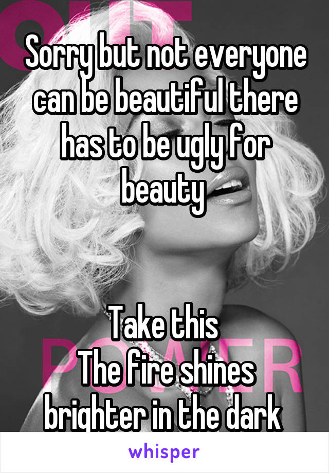 Sorry but not everyone can be beautiful there has to be ugly for beauty 


Take this 
The fire shines brighter in the dark 