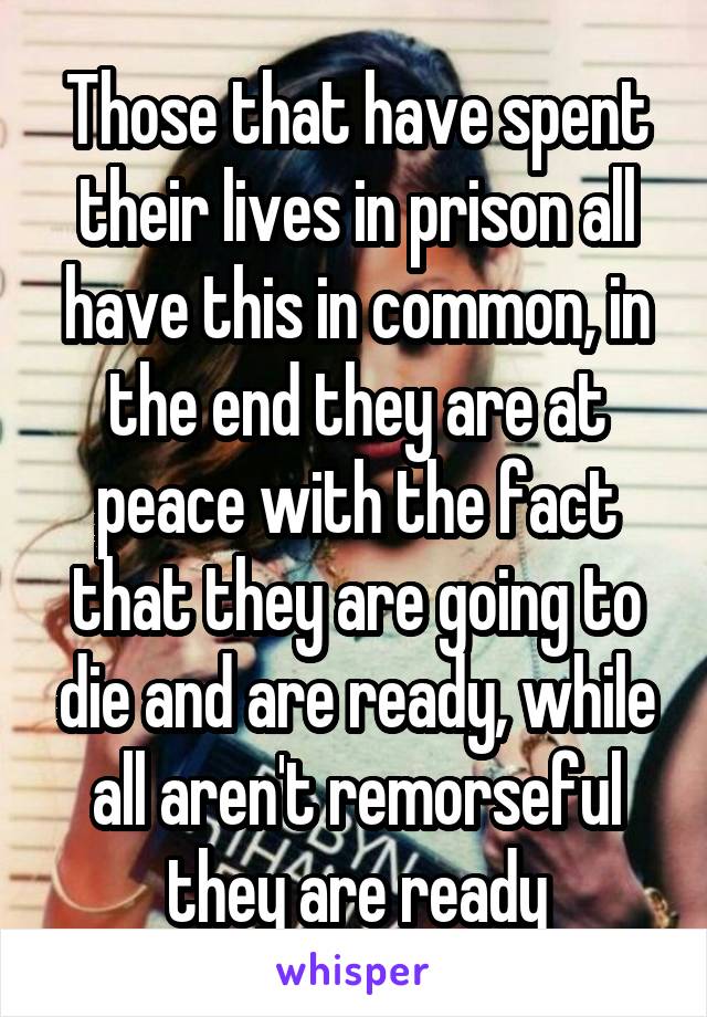 Those that have spent their lives in prison all have this in common, in the end they are at peace with the fact that they are going to die and are ready, while all aren't remorseful they are ready